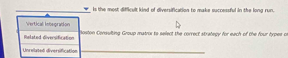 is the most difficult kind of diversification to make successful in the long run.
Vertical integration
Boston Consulting Group matrix to select the correct strategy for each of the four types of
Related diversification
Unrelated diversification