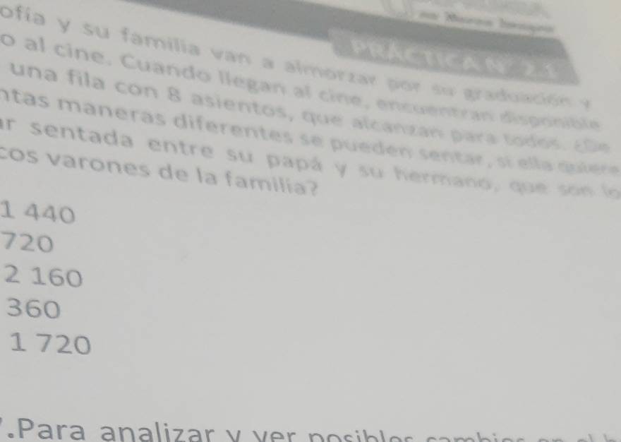 PRACtICAN 21
o ia y su familia v an a almorzar p su graduac ó 
o al cine. Cuando llegan al cine, encuentran disponible
un a fila co n 8 asientos, que alcanzan para to os 
n tas maneras diferen tes s e pu e d en sentar , si e l a qui re
er sentada entre su papá y su hermano, que so n lo 
cos varones de la familía?
1 440
720
2 160
360
1 720