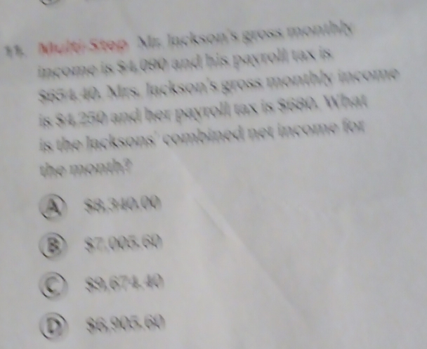 Multi-Step Mr. Jackson's gross monthly
income is $4.090 and his payroll tax is
$654.40. Mrs. Jackson's gross monthly income
is $4,250 and her payroll tax is $680. What
is the lacksons' combined net income for .
the month?
④ $8,340,00
⑧ $7,005.60
○ $9,674.40
D $6,905.60