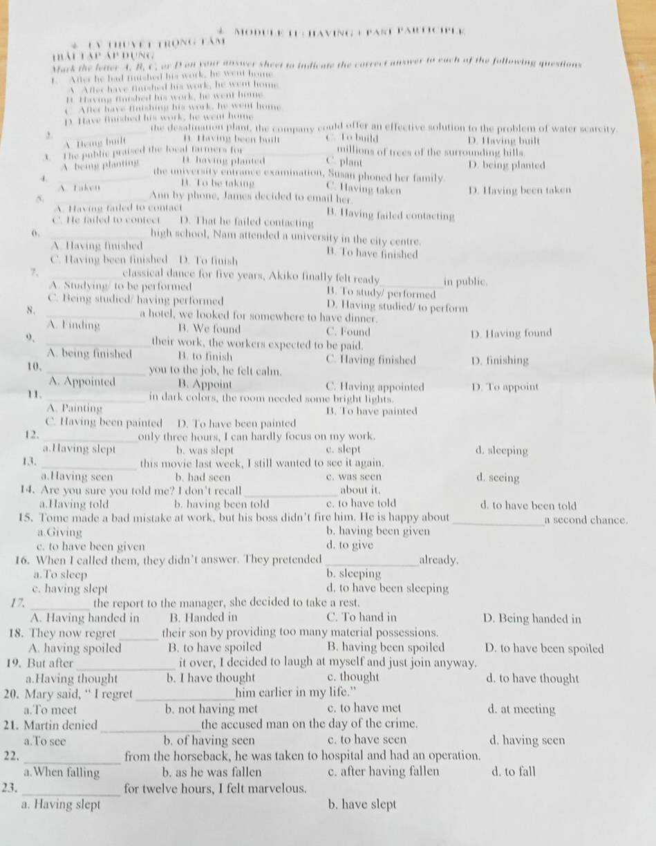 Module L having ) part Partcile
* Tn thunệt trong tâm
hái táp áp đụng
Mark the letter A. B. C. or D on your answer sheet to indicate the correct answer to each of the following questions
f. After he had finished his work, he went home
A After have finshed his work, he went home
It Having finished his work, he went home
C After have fintshing his work, he went home
p Have finished his work, he went home
_
the desalimation plant, the company could offer an effective solution to the problem of water scarcity.
, . C. To build D. Having built
AHeng bu B. Having been built
1. The public praised the local farmers for millions of trees of the surrounding hills
A being planting D. having planted C. plant D. being planted
the university entrance examination, Susan phoned her family.
-1 _B. To be taking C. Having taken D. Having been taken
A. Taken Ann by phone, James decided to email her.
_5
A. Having failed to contact B. Having failed contacting
C. He failed to contect D. That he failed contacting
_high school, Nam attended a university in the city centre.
A. Having finished B. To have finished
C. Having been finished D. To finish
?、
_classical dance for five years, Akiko finally felt ready_ in public.
A. Studying/ to be performed B. To study/ performed
C. Being studied/ having performed D. Having studied/ to perform
8. _a hotel, we looked for somewhere to have dinner.
A. Finding B. We found C. Found
o, _their work, the workers expected to be paid. D. Having found
A. being finished B. to finish C. Having finished D. finishing
10. _you to the job, he felt calm.
A. Appointed B. Appoint C. Having appointed D. To appoint
11. _in dark colors, the room needed some bright lights.
A. Painting B. To have painted
C. Having been painted D. To have been painted
12. _only three hours, I can hardly focus on my work.
a.Having slept b. was slept c. slept d. sleeping
13. _this movie last week, I still wanted to see it again.
a.Having seen b. had seen c. was seen d. seeing
14. Are you sure you told me? I don't recall _about it.
a.Having told b. having been told c. to have told d. to have been told
15. Tome made a bad mistake at work, but his boss didn’t fire him. He is happy about _a second chance.
a.Giving b. having been given
e. to have been given d. to give
16. When I called them, they didn’t answer. They pretended _already.
a.To sleep b. sleeping
c. having slept d. to have been sleeping
1 7. _the report to the manager, she decided to take a rest.
A. Having handed in B. Handed in C. To hand in D. Being handed in
18. They now regret_ their son by providing too many material possessions.
A. having spoiled B. to have spoiled B. having been spoiled D. to have been spoiled
19. But after_ it over, I decided to laugh at myself and just join anyway.
a.Having thought b. I have thought c. thought d. to have thought
20. Mary said, “ I regret _him earlier in my life."
a.To meet b. not having met c. to have met d. at meeting
21. Martin denied_ the accused man on the day of the crime.
a.To see b. of having seen c. to have seen d. having seen
22. _from the horseback, he was taken to hospital and had an operation.
a.When falling b. as he was fallen c. after having fallen d. to fall
23. _for twelve hours, I felt marvelous.
a. Having slept b. have slept