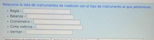 Relaciona la lista de instrumentos de medición con el tipo de instrumento al que pertenecen. 
Regla - 
Balanza - 
Cronómetro - 
Cinta métrica - 
Vernier - 
Instrumentos de medición