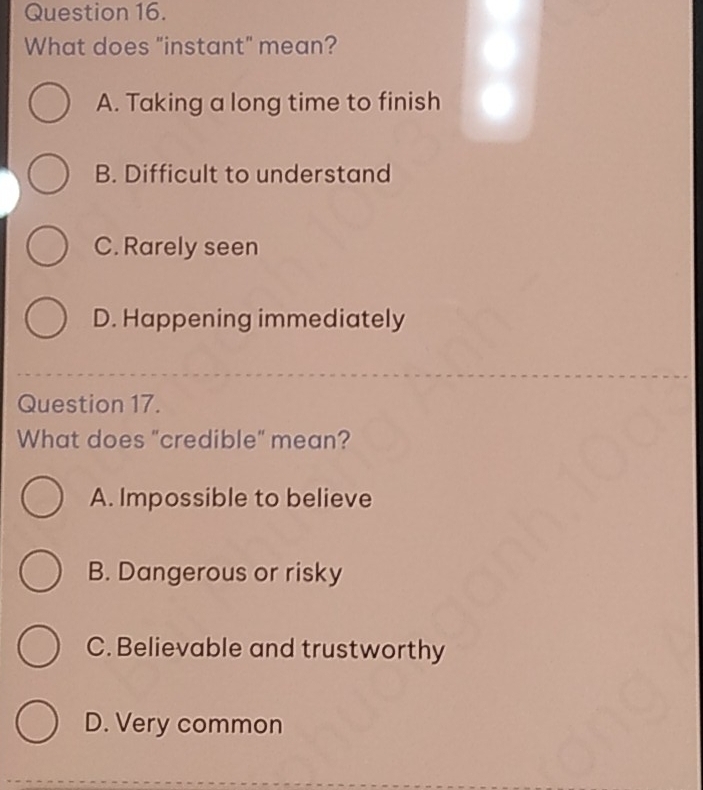 What does "instant" mean?
A. Taking a long time to finish
B. Difficult to understand
C. Rarely seen
D. Happening immediately
Question 17.
What does "credible" mean?
A. Impossible to believe
B. Dangerous or risky
C. Believable and trustworthy
D. Very common