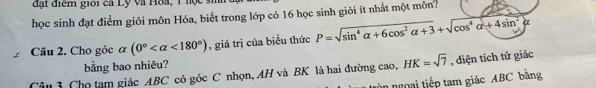 đặt điểm giới ca Lỹ và Hoa, 1 nọc si 
học sinh đạt điểm giỏi môn Hóa, biết trong lớp có 16 học sinh giỏi ít nhất một môn? 
Câu 2. Cho góc alpha (0° <180°) , giá trị của biểu thức P=sqrt(sin^4alpha +6cos^2alpha +3)+sqrt(cos^4alpha +4sin^2alpha )
bằng bao nhiêu? 
Câu 3 Chọ tam giác ABC có góc C nhọn, AH và BK là hai đường cao, HK=sqrt(7) , diện tích tứ giác 
àn ngoại tiếp tam giác ABC bằng