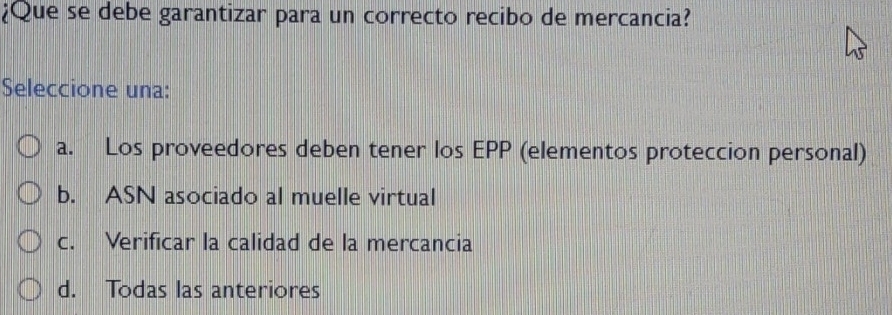 ¿Que se debe garantizar para un correcto recibo de mercancia?
Seleccione una:
a. Los proveedores deben tener los EPP (elementos proteccion personal)
b. ASN asociado al muelle virtual
c. Verificar la calidad de la mercancia
d. Todas las anteriores