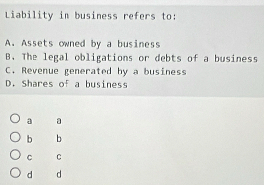 Liability in business refers to:
A. Assets owned by a business
B. The legal obligations or debts of a business
C. Revenue generated by a business
D. Shares of a business
a a
b b
C C
d d