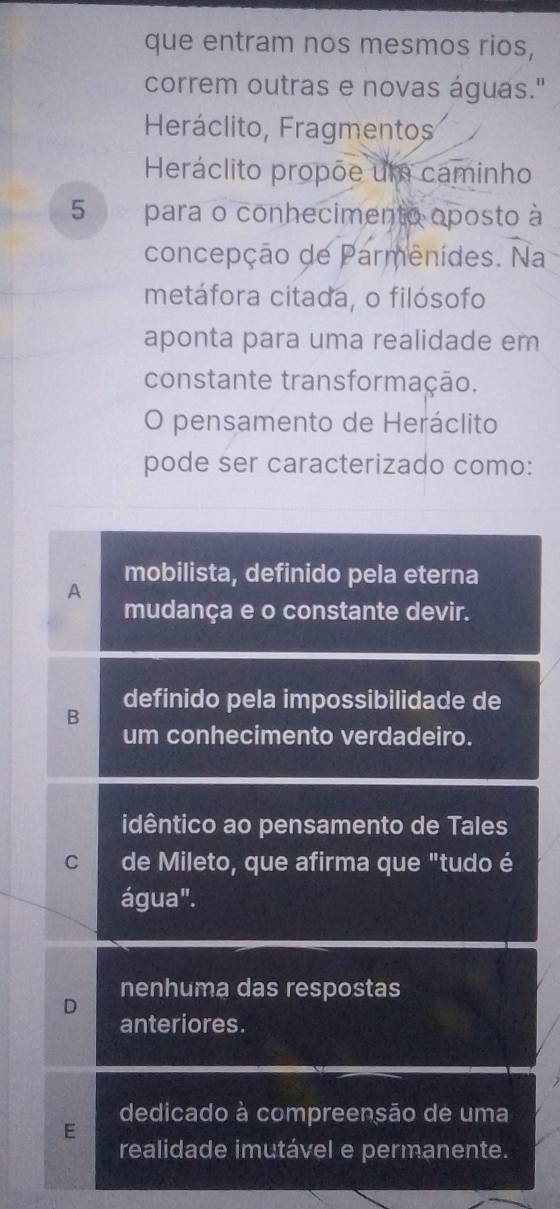 que entram nos mesmos rios,
correm outras e novas águas."
Heráclito, Fragmentos
Heráclito propõe um caminho
5 para o conhecimento oposto à
concepção de Parmenides. Na
metáfora citada, o filósofo
aponta para uma realidade em
constante transformação.
O pensamento de Heráclito
pode ser caracterizado como:
mobilista, definido pela eterna
A
mudança e o constante devir.
B definido pela impossibilidade de
um conhecimento verdadeiro.
idêntico ao pensamento de Tales
C de Mileto, que afirma que "tudo é
água".
nenhuma das respostas
D
anteriores.
dedicado à compreensão de uma
E
realidade imutável e permanente.