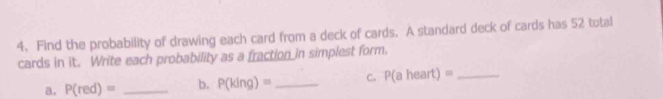 Find the probability of drawing each card from a deck of cards. A standard deck of cards has 52 total 
cards in it. Write each probability as a fraction in simplest form. 
a. P(red)= _b. P(king)= _C. P(aheart)= _