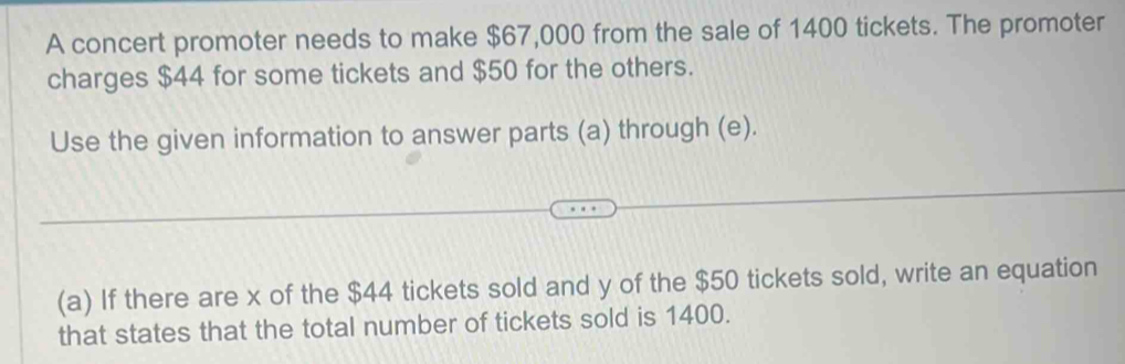 A concert promoter needs to make $67,000 from the sale of 1400 tickets. The promoter 
charges $44 for some tickets and $50 for the others. 
Use the given information to answer parts (a) through (e). 
(a) If there are x of the $44 tickets sold and y of the $50 tickets sold, write an equation 
that states that the total number of tickets sold is 1400.