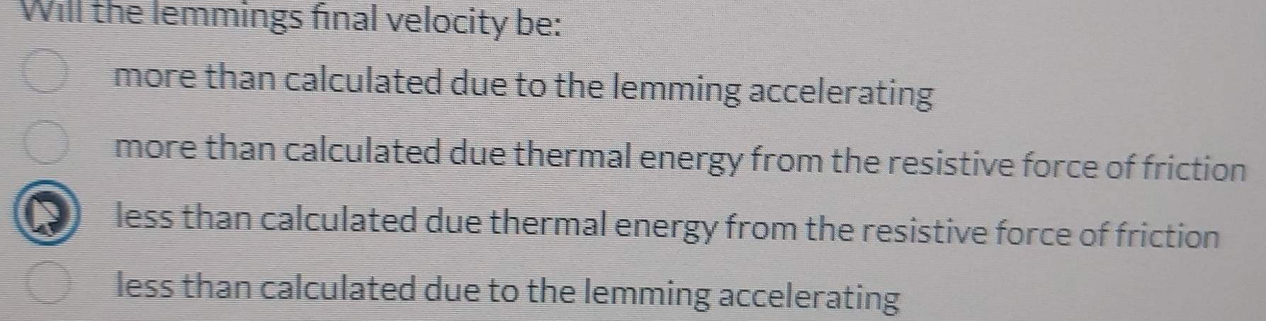 Will the lemmings final velocity be:
more than calculated due to the lemming accelerating
more than calculated due thermal energy from the resistive force of friction
less than calculated due thermal energy from the resistive force of friction
less than calculated due to the lemming accelerating