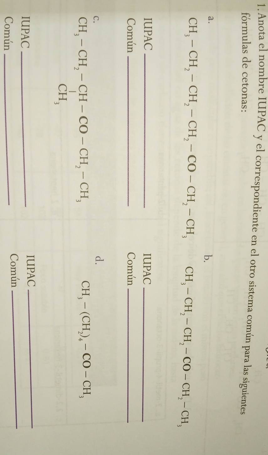 Anota el nombre IUPAC y el correspondiente en el otro sistema común para las siguientes 
fórmulas de cetonas: 
a. 
b.
CH_3-CH_2-CH_2-CH_2-CO-CH_2-CH_3 CH_3-CH_2-CH_2-CO-CH_2-CH_3
IUPAC _IUPAC_ 
Común _Común_ 
C. 
d.
beginarrayr CH_3-CH_2-CH-CO-CH_2-CH_3 CH_3endarray
CH_3-(CH_2)_4-CO-CH_3
_ 
IUPAC _IUPAC_ 
Común 
Común_