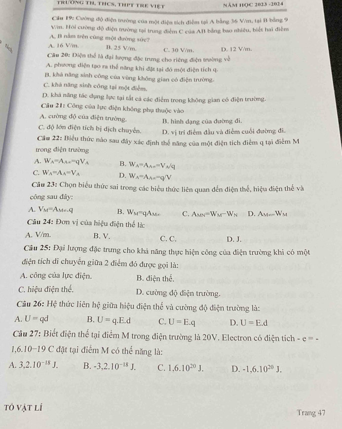 TrườNG TH, THCS, THPT TRE VIệT
NăM HỌC 2023 -2024
Câu 19: Cường độ điện trường của một điện tích điểm tại A bằng 36 V/m, tại B bằng 9
V/m. Hỏi cường độ điện trường tại trung điểm C của AB bằng bao nhiêu, biết hai điểm
A, B nằm trên cùng một đường sức?
A. 16 V/m. B. 25 V/m. C. 30 V/m. D. 12 V/m.
Câu 20: Điện thể là đại lượng đặc trưng cho riêng điện trường về
A. phương diện tạo ra thế năng khi đặt tại đó một diện tích q.
B. khả năng sinh công của vùng không gian có điện trường.
C. khả năng sinh công tại một điểm.
D. khả năng tác dụng lực tại tất cả các điểm trong không gian có điện trường.
Câu 21: Công của lực điện không phụ thuộc vào
A. cường độ của điện trường. B. hình dạng của đường đi.
C. độ lớn điện tích bị dịch chuyển. D. vị trí điểm đầu và điểm cuối đường đi.
Câu 22: Biểu thức nào sau đây xác định thế năng của một điện tích điểm q tại điểm M
trong điện trường
A. W_A=A_Ax=qV_A B. W_A=A_A|x|=V_A/q
C. W_A=A_A=V_A D. W_A=A_A(x)=q/V
Câu 23: Chọn biểu thức sai trong các biểu thức liên quan đến điện thế, hiệu diện thế và
công sau đây:
A. V_M=A_Mx.q B. W_M=qA_Mx C. A_MN=W_M-W_N D. A_Mo=W_M
Câu 24 4: Đơn vị của hiệu điện thể là:
A. V/m. B. V. C. C. D. J.
Câu 25: Đại lượng đặc trưng cho khả năng thực hiện công của điện trường khi có một
điện tích di chuyển giữa 2 điểm đó được gọi là:
A. công của lực điện. B. điện thế.
C. hiệu điện thể. D. cường độ điện trường.
Câu 26: Hệ thức liên hệ giữa hiệu điện thế và cường độ điện trường là:
A. U=qd B. U=q.E.d C. U=E.q D. U=E.d
Câu 27: Biết điện thế tại điểm M trong điện trường là 20V. Electron có điện tích -e=-
1,6.10-19 C đặt tại điểm M có thế năng là:
A. 3,2.10^(-18)J. B. -3,2.10^(-18)J. C. 1,6.10^(20)J. D. -1,6.10^(20)J.
tổ vật lí
Trang 47