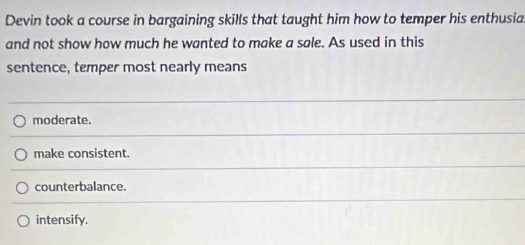 Devin took a course in bargaining skills that taught him how to temper his enthusia
and not show how much he wanted to make a sale. As used in this
sentence, temper most nearly means
moderate.
make consistent.
counterbalance.
intensify.