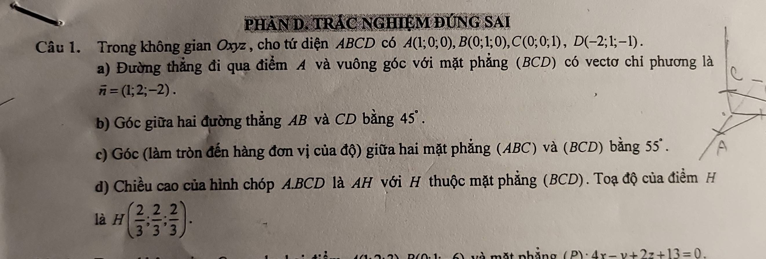 phân D. TRÁC NGHIỆM đỨng sai 
Câu 1. Trong không gian Oxyz , cho tứ diện ABCD có A(1;0;0), B(0;1;0), C(0;0;1), D(-2;1;-1). 
a) Đường thẳng đi qua điểm A và vuông góc với mặt phẳng (BCD) có vectơ chỉ phương là
vector n=(1;2;-2). 
b) Góc giữa hai đường thẳng AB và CD bằng 45°. 
c) Góc (làm tròn đến hàng đơn vị của độ) giữa hai mặt phẳng (ABC) và (BCD) bằng 55°. 
d) Chiều cao của hình chóp A.BCD là AH với H thuộc mặt phẳng (BCD). Toạ độ của điểm H 
là H( 2/3 ; 2/3 ; 2/3 ). 
mặt phăng (P)· 4x-y+2z+13=0.