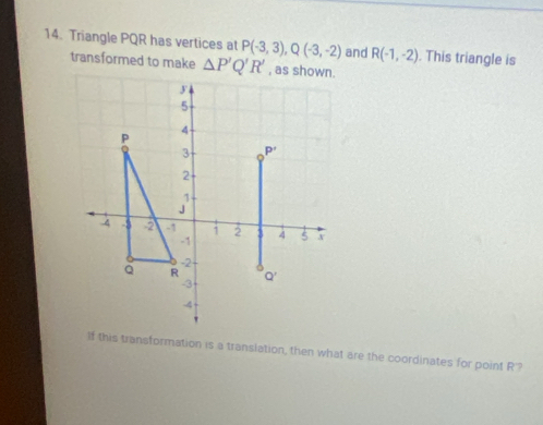 Triangle PQR has vertices at P(-3,3),Q(-3,-2) and R(-1,-2). This triangle is
transformed to make △ P'Q'R'
If this transformation is a translation, then what are the coordinates for point R?