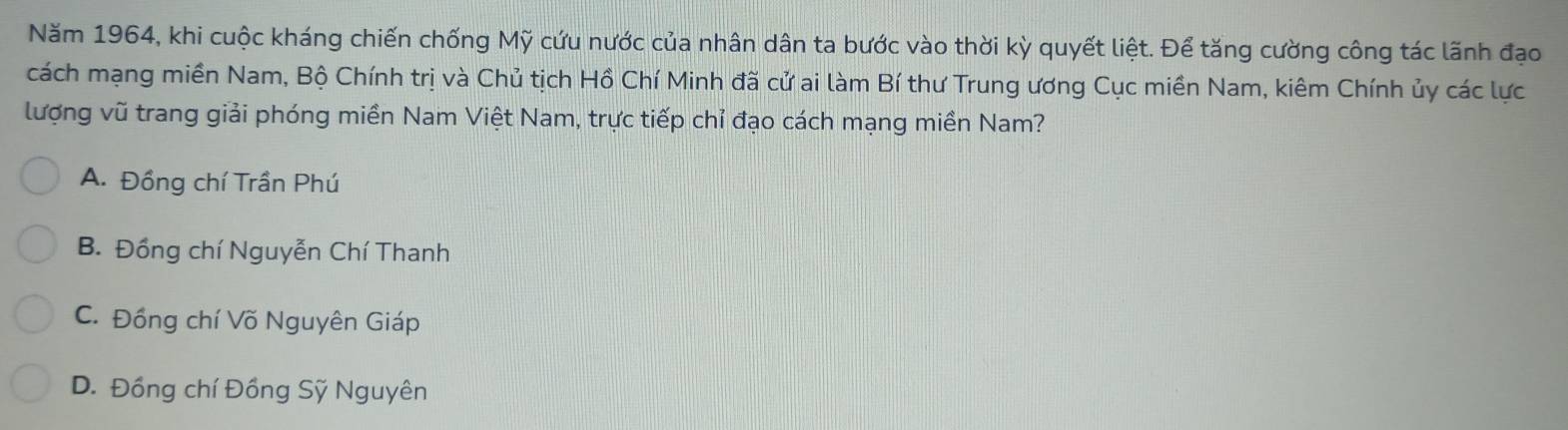 Năm 1964, khi cuộc kháng chiến chống Mỹ cứu nước của nhân dân ta bước vào thời kỳ quyết liệt. Để tăng cường công tác lãnh đạo
cách mạng miền Nam, Bộ Chính trị và Chủ tịch Hồ Chí Minh đã cử ai làm Bí thư Trung ương Cục miền Nam, kiêm Chính ủy các lực
lượng vũ trang giải phóng miền Nam Việt Nam, trực tiếp chỉ đạo cách mạng miền Nam?
A. Đồng chí Trần Phú
B. Đồng chí Nguyễn Chí Thanh
C. Đồng chí Võ Nguyên Giáp
D. Đồng chí Đồng Sỹ Nguyên