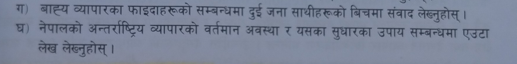 ग) बाह्य व्यापारका फाइदाहरूको सम्बन्धमा दुई जना साथीहरूको बिचमा संवाद लेख्नुहोस् । 
घ) नेपालको अन्तरराष्ट्रिय व्यापारको वतमान अवस्था र यसका सुधारका उपाय सम्बन्धमा एउटा 
लेख लेख्नुहोस् ।