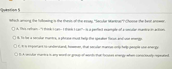 Which among the following is the thesis of the essay, "Secular Mantras"? Choose the best answer.
A. This refrain - "I think I can-- I think I can"-- is a perfect example of a secular mantra in action.
B. To be a secular mantra, a phrase must help the speaker focus and use energy.
C. It is important to understand, however, that secular mantas only help people use energy.
D. A secular mantra is any word or group of words that focuses energy when consciously repeated.