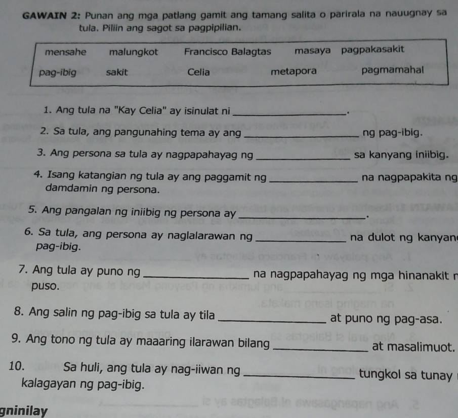 GAWAIN 2: Punan ang mga patlang gamit ang tamang salita o parirala na nauugnay sa
tula. Piliin ang sagot sa pagpipilian.
mensahe malungkot Francisco Balagtas masaya pagpakasakit
pag-ibig sakit Celia metapora pagmamahal
1. Ang tula na "Kay Celia" ay isinulat ni _.
2. Sa tula, ang pangunahing tema ay ang _ng pag-ibig.
3. Ang persona sa tula ay nagpapahayag ng _sa kanyang iniibig.
4. Isang katangian ng tula ay ang paggamit ng _na nagpapakita ng
damdamin ng persona.
5. Ang pangalan ng iniibig ng persona ay_
.
6. Sa tula, ang persona ay naglalarawan ng _na dulot ng kanyan
pag-ibig.
7. Ang tula ay puno ng _ na nagpapahayag ng mga hinanakit n
puso.
8. Ang salin ng pag-ibig sa tula ay tila _at puno ng pag-asa.
9. Ang tono ng tula ay maaaring ilarawan bilang _at masalimuot.
10. Sa huli, ang tula ay nag-iiwan ng _tungkol sa tunay
kalagayan ng pag-ibig.
gninilay