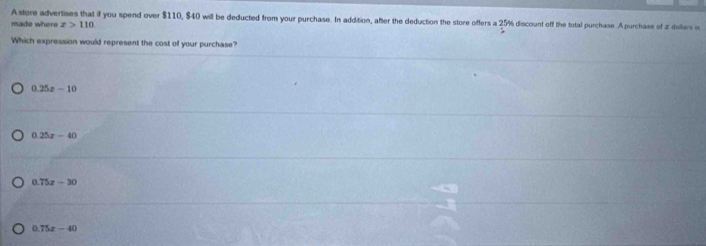 Astore advertises that if you spend over $110, $40 will be deducted from your purchase. In addition, after the deduction the store offers a 25% discount off the total purchase. A purchase of z dollars is
made where x>110
Which expression would represent the cost of your purchase?
0.25x-10
0.25x-40
0.75x-30
0.75x-40