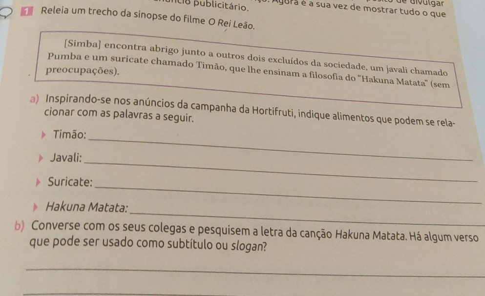 de divúlgar 
cio publicitário. 
é Agura é a sua vez de mostrar tudo o que 
Releia um trecho da sinopse do filme O Rei Leão. 
[Simba] encontra abrigo junto a outros dois excluídos da sociedade, um javali chamado 
Pumba e um suricate chamado Timão, que lhe ensinam a filosofia do “Hakuna Matata” (sem 
preocupações). 
a) Inspirando-se nos anúncios da campanha da Hortifruti, indique alimentos que podem se rela- 
cionar com as palavras a seguir. 
imão: 
Javali: 
_ 
_ 
_ 
Suricate: 
_ 
Hakuna Matata: 
b) Converse com os seus colegas e pesquisem a letra da canção Hakuna Matata. Há algum verso 
que pode ser usado como subtítulo ou slogan? 
_ 
_