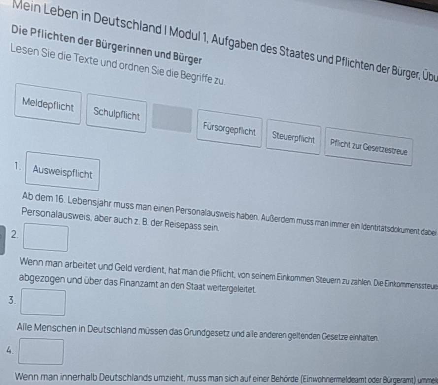 Mein Leben in Deutschland I Modul 1, Aufgaben des Staates und Pflichten der Bürger, Übee 
Die Pflichten der Bürgerinnen und Bürger 
Lesen Sie die Texte und ordnen Sie die Begriffe zu 
Meldepflicht Schulpflicht Fürsorgepflicht Steuerpflicht 
Pflicht zur Gesetzestreue 
1. Ausweispflicht 
Ab dem 16. Lebensjahr muss man einen Personalausweis haben. Außerdem muss man immer ein Identitätsdokument dabei 
Personalausweis, aber auch z. B. der Reisepass sein. 
2. 
Wenn man arbeitet und Geld verdient, hat man die Pflicht, von seinem Einkommen Steuern zu zahlen. Die Einkommenssteue 
abgezogen und über das Finanzamt an den Staat weitergeleitet. 
3. 
Alle Menschen in Deutschland müssen das Grundgesetz und alle anderen geltenden Gesetze einhalten. 
4. 
Wenn man innerhalb Deutschlands umzieht, muss man sich auf einer Behörde (Einwohnermeldeamt oder Bürgeramt) ummel