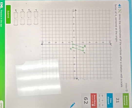 Video ⑥ Questions answered 
Write the coordinates of the vertices after a dilation with a scale 
factor of 4, centered at the origin.
21
elapsed Time 
00 12 51 
out of 100 9 SmartScore
62
Submit 
Practice in the app OPEI