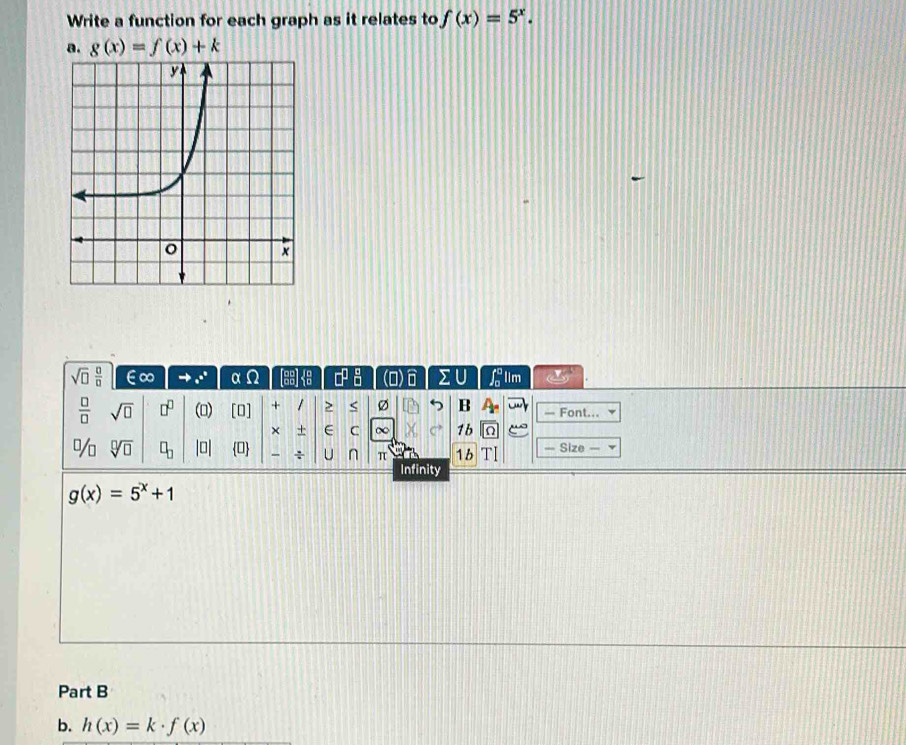 Write a function for each graph as it relates to f(x)=5^x. 
a. g(x)=f(x)+k
sqrt(□ ) □ /□   ∞ .^(e^(·)°) α n (overline E □^(□)_(□)^(□) () ΣU Llim

 □ /□   sqrt(□ ) □^(□)  □ 1 [0] + 1 > < Ø B — Font... 
× + C ∞ 1b a “o 
%  sqrt[□](□ ) □ _□  beginvmatrix □ endvmatrix 0 ÷ U n π 1 b TI — Size — 
Infinity
g(x)=5^x+1
Part B 
b. h(x)=k· f(x)