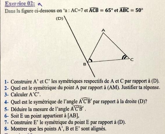 Dans la figure ci-dessous on ‘a : AC=7 et widehat ACB=65° et widehat ABC=50°
1- Construire A' et C' les symétriques respectifs de A et C par rapport à (D). 
2- Quel est le symétrique du point A par rapport à (AM). Justifier ta réponse. 
3- Calculer A'C'. 
4- Quel est le symétrique de l’angle overline A'C'B' par rapport à la droite (D)? 
5- Déduire la mesure de l’angle overline A'C'B'. 
6- Soit E un point appartient à [ AB ], 
7- Construire E' le symétrique du point E par rapport à (D). 
8- Montrer que les points A' , B et E' sont alignés.