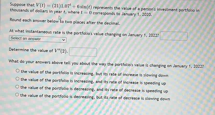 Suppose that V(t)=(21)1.07^t+6sin (t) represents the value of a person's investment portfolio in
thousands of dollars in year t, where t=0 corresponds to January 1, 2020.
Round each answer below to two places after the decimal.
At what instantaneous rate is the portfolio's value changing on January 1, 2022?
Select an answer
frac  
Determine the value of V''(2) 1
What do your answers above tell you about the way the portfolio's value is changing on January 1, 2022?
the value of the portfolio is increasing, but its rate of increase is slowing down
the value of the portfolio is increasing, and its rate of increase is speeding up
the value of the portfolio is decreasing, and its rate of decrease is speeding up
the value of the portfolio is decreasing, but its rate of decrease is slowing down