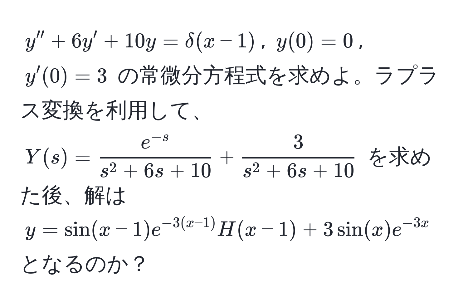 $y'' + 6y' + 10y = delta(x-1)$, $y(0)=0$, $y'(0)=3$ の常微分方程式を求めよ。ラプラス変換を利用して、$Y(s) = frace^(-s)s^(2 + 6s + 10) + frac3s^(2 + 6s + 10)$ を求めた後、解は $y = sin(x-1) e^(-3(x-1)) H(x-1) + 3 sin(x) e^(-3x)$ となるのか？