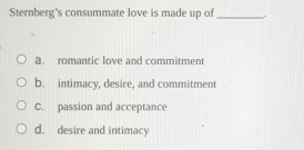 Sternberg's consummate love is made up of _.
a. romantic love and commitment
b. intimacy, desire, and commitment
C. passion and acceptance
d. desire and intimacy