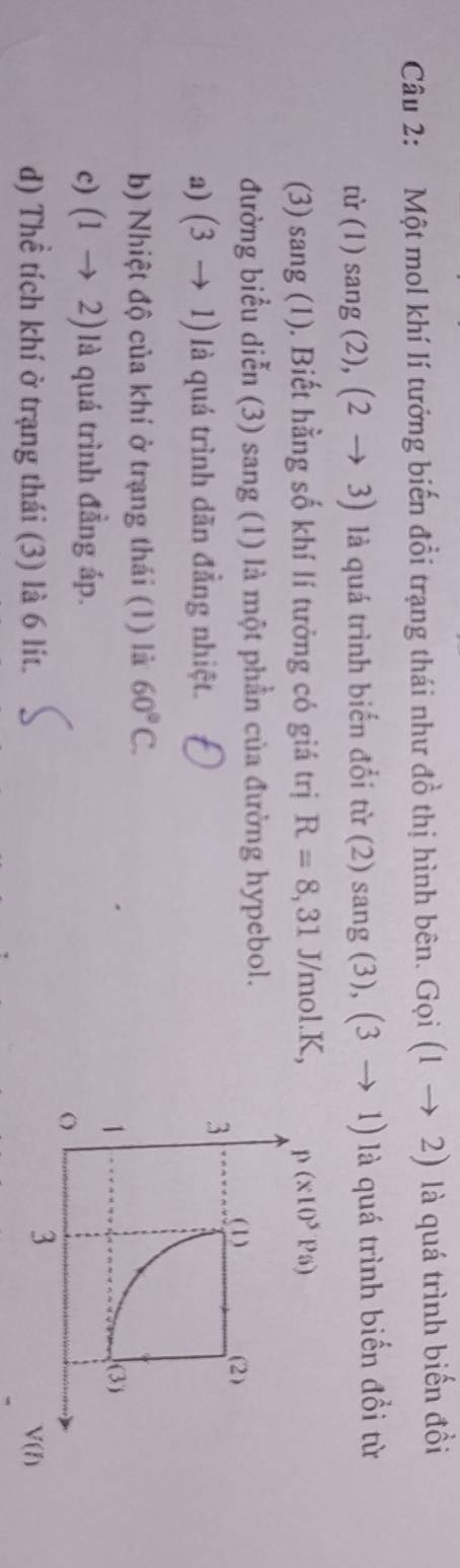 Một mol khí lí tưởng biến đổi trạng thái như đồ thị hình bên. Goi(1to 2) là quá trình biến đồi
tir(1)sang(2),(2to 3) là quá trình biến đổi từ (2) sang (3), (3to 1) là quá trình biến đổi từ
(3) sang (1). Biết hằng số khí lí tưởng có giá trị R=8,31 J/mol.K, 
đường biểu diễn (3) sang (1) là một phần của đường hypebol.
a) (3to 1) là quá trình dãn đẳng nhiệt.
b) Nhiệt độ của khí ở trạng thái (1) là 60°C.
c) (1to 2) là quá trình đẳng áp.
d) Thể tích khí ở trạng thái (3) là 6 lít.