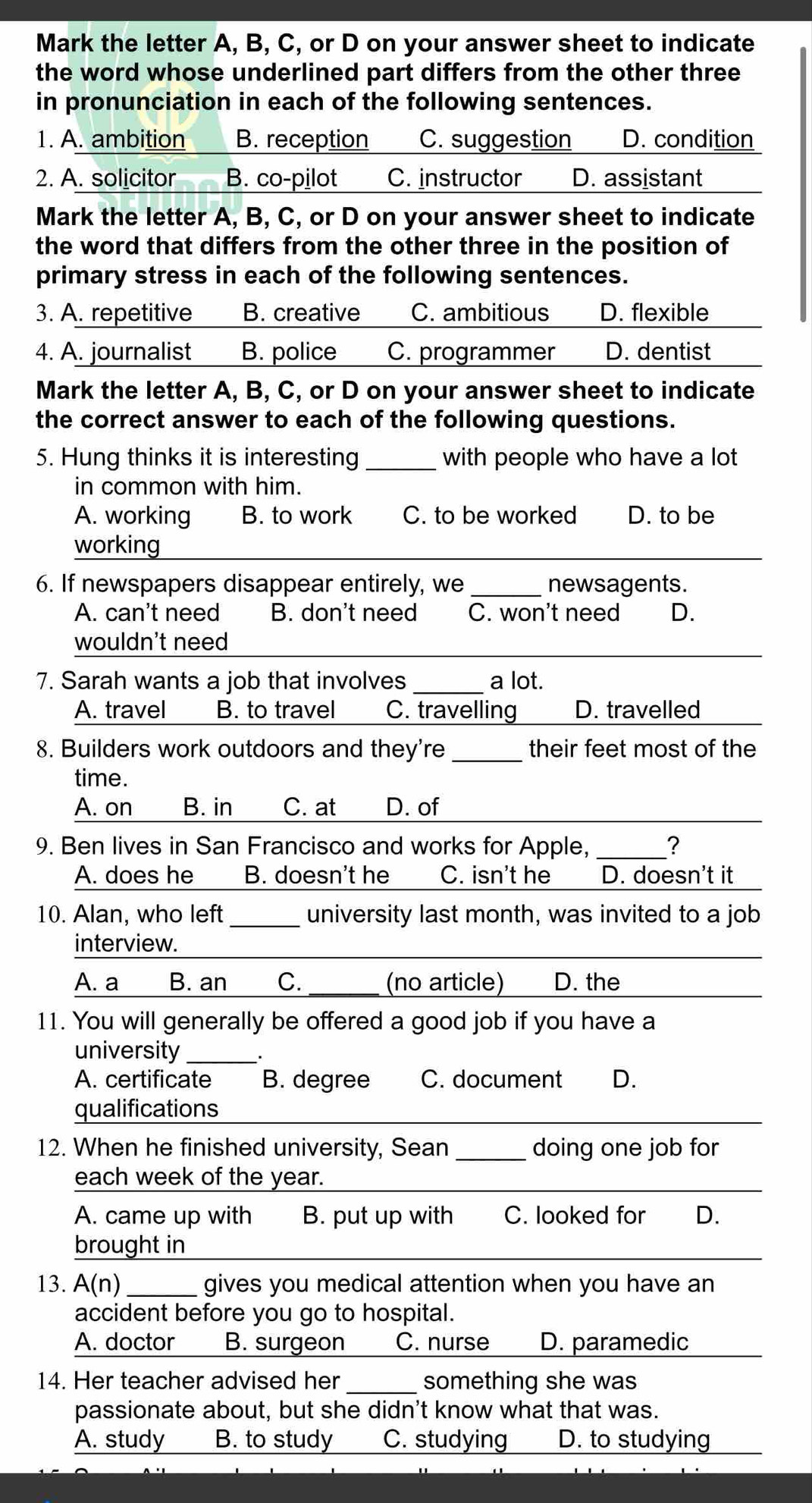 Mark the letter A, B, C, or D on your answer sheet to indicate
the word whose underlined part differs from the other three
in pronunciation in each of the following sentences.
1. A. ambition B. reception C. suggestion D. condition
2. A. solicitor B. co-pilot C. instructor D. assistant
Mark the letter A, B, C, or D on your answer sheet to indicate
the word that differs from the other three in the position of
primary stress in each of the following sentences.
3. A. repetitive B. creative C. ambitious D. flexible
4. A. journalist B. police C. programmer D. dentist
Mark the letter A, B, C, or D on your answer sheet to indicate
the correct answer to each of the following questions.
5. Hung thinks it is interesting _with people who have a lot
in common with him.
A. working B. to work C. to be worked D. to be
working_
6. If newspapers disappear entirely, we_ newsagents.
A. can't need B. don't need C. won't need D.
wouldn't need_
7. Sarah wants a job that involves _a lot.
A. travel B. to travel C. travelling D. travelled
8. Builders work outdoors and they're _their feet most of the
time.
_
A. on B. in C. at D. of
9. Ben lives in San Francisco and works for Apple, _?
A. does he B. doesn't he C. isn't he D. doesn't it
10. Alan, who left_ university last month, was invited to a job
interview.
_
A. a B. an C._ (no article) D. the
_
11. You will generally be offered a good job if you have a
university_
A. certificate B. degree C. document D.
qualifications
_
12. When he finished university, Sean _doing one job for
each week of the year._
A. came up with B. put up with C. looked for D.
brought in_
13. A(n) _gives you medical attention when you have an
accident before you go to hospital.
A. doctor B. surgeon C. nurse D. paramedic
14. Her teacher advised her _something she was
passionate about, but she didn't know what that was.
A. study B. to study C. studying D. to studying