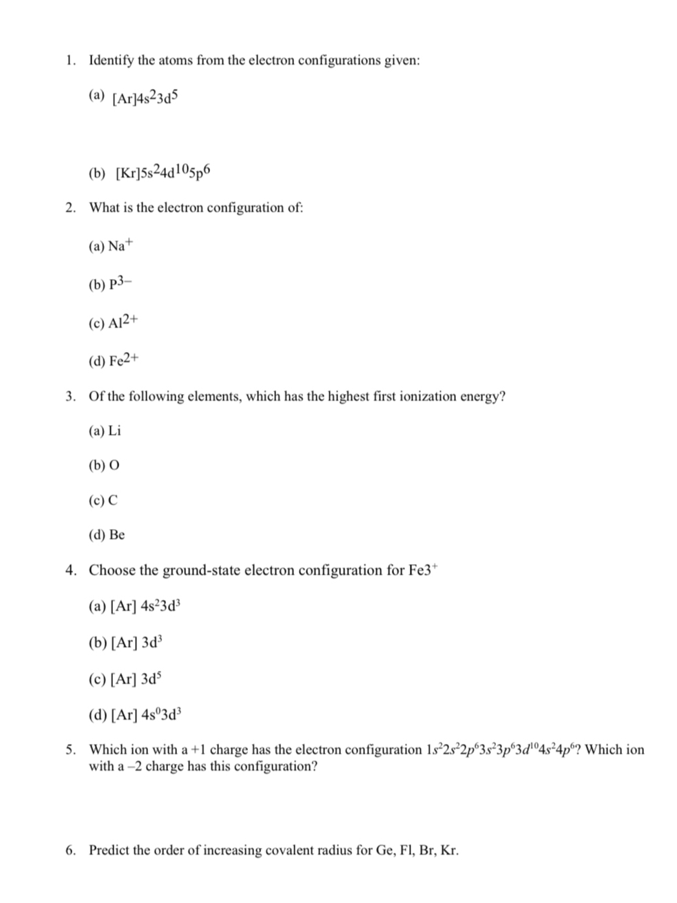 Identify the atoms from the electron configurations given:
(a) [Ar]4s^23d^5
(b) [Kr]5s^24d^(10)5p^6
2. What is the electron configuration of:
(a) Na^+
(b) P^(3-)
(c) Al^(2+)
(d) Fe^(2+)
3. Of the following elements, which has the highest first ionization energy?
(a) Li
(b) O
(c) C
(d) Be
4. Choose the ground-state electron configuration for Fe3^+
(a) [Ar]4s^23d^3
(b) [Ar]3d^3
(c) [Ar]3d^5
(d) [Ar]4s^03d^3
5. Which ion with a+1 charge has the electron configuration 1s^22s^22p^63s^23p^63d^(10)4s^24p^6 ? Which ion
with a -2 charge has this configuration?
6. Predict the order of increasing covalent radius for Ge, Fl, Br, Kr.