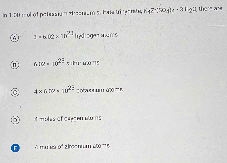 In 1.00 mol of potassium zirconium sulfate trihydrate, K_4Zr(SO_4)_4· 3H_2O , there are
A 3* 6.02* 10^(23)hydrogen atoms
B 6.02* 10^(23) sulfur atoms
C 4* 6.02* 10^(23) potassium atoms
D 4 moles of oxygen atoms
E 4 moles of zirconium atoms