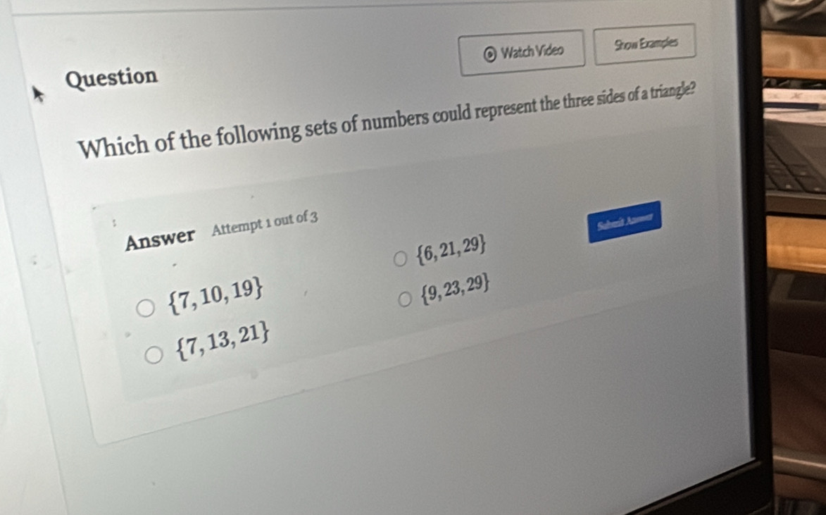 Question Watch Video Snow Examples
Which of the following sets of numbers could represent the three sides of a triangle?
 6,21,29 Suhmit Anmar
Answer Attempt 1 out of 3
 7,10,19
 9,23,29
 7,13,21