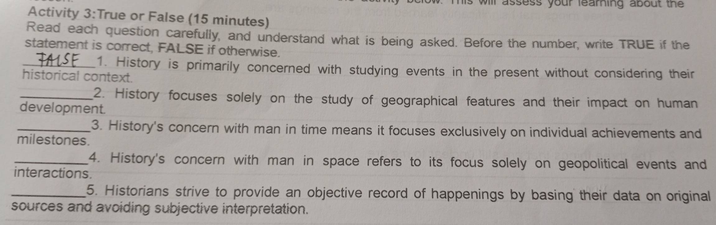 his will assess your learning about the 
Activity 3:True or False (15 minutes) 
Read each question carefully, and understand what is being asked. Before the number, write TRUE if the 
statement is correct, FALSE if otherwise. 
_1. History is primarily concerned with studying events in the present without considering their 
historical context. 
_2. History focuses solely on the study of geographical features and their impact on human 
development. 
_3. History's concern with man in time means it focuses exclusively on individual achievements and 
milestones. 
_4. History's concern with man in space refers to its focus solely on geopolitical events and 
interactions. 
_5. Historians strive to provide an objective record of happenings by basing their data on original 
sources and avoiding subjective interpretation.