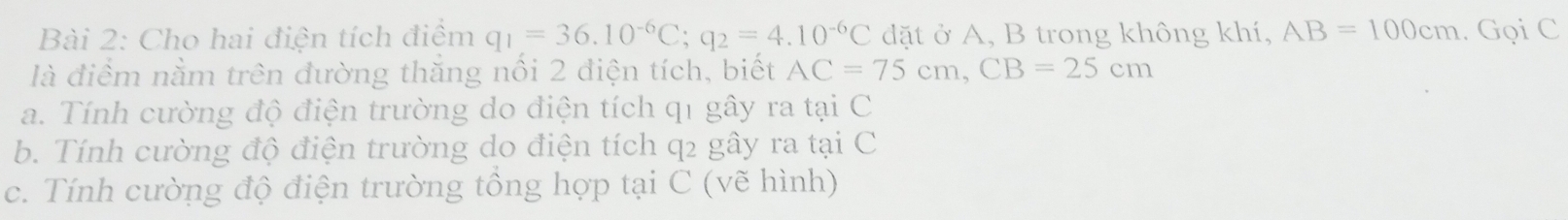 Cho hai điện tích điểm q_1=36.10^(-6)C; q_2=4.10^(-6)C đặt ở A, B trong không khí, AB=100cm. Gọi C
là điểm nằm trên đường thăng nổi 2 điện tích, biết AC=75cm, CB=25cm
a. Tính cường độ điện trường do điện tích q1 gây ra tại C
b. Tính cường độ điện trường do điện tích q2 gây ra tại C
c. Tính cường độ điện trường tông hợp tại C (vẽ hình)