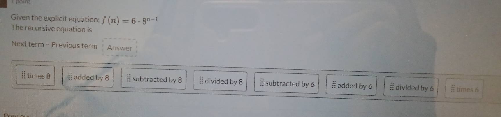 Given the explicit equation: f(n)=6· 8^(n-1)
The recursive equation is
Next term = Previous term Answer
I times 8 § added by 8 beginarrayr : : subtracted by 8 § divided by 8 subtracted by 6 § added by 6 § divided by 6 Il times 6