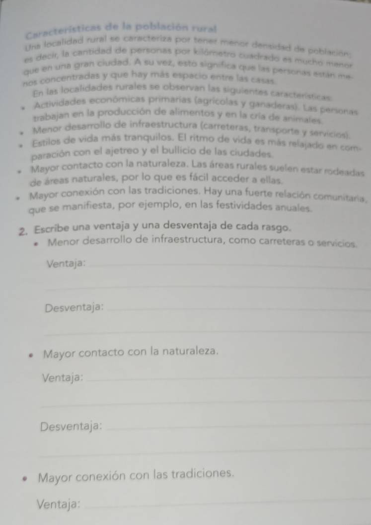 Características de la población rural
Una localidad rural se caracteriza por tener menor densidad de población:
es decir, la cantidad de personas por kilômetro cuadrado es mucho menor
que en una gran ciudad. A su vez, esto significa que las personas están me
nos concentradas y que hay más espacio entre las casas.
En las localidades rurales se observan las siguientes características
Actividades económicas primarias (agrícolas y ganaderas). Las personas
trabajan en la producción de alimentos y en la cría de animales.
Menor desarrollo de infraestructura (carreteras, transporte y servicios).
Estilos de vida más tranquilos. El ritmo de vida es más relajado en com
paración con el ajetreo y el bullicio de las ciudades
Mayor contacto con la naturaleza. Las áreas rurales suelen estar rodeadas
de áreas naturales, por lo que es fácil acceder a ellas.
Mayor conexión con las tradiciones. Hay una fuerte relación comunitaria,
que se manifiesta, por ejemplo, en las festividades anuales.
2. Escribe una ventaja y una desventaja de cada rasgo.
Menor desarrollo de infraestructura, como carreteras o servicios.
Ventaja:_
_
Desventaja:_
_
Mayor contacto con la naturaleza.
Ventaja:_
_
Desventaja:_
_
Mayor conexión con las tradiciones.
Ventaja:
_