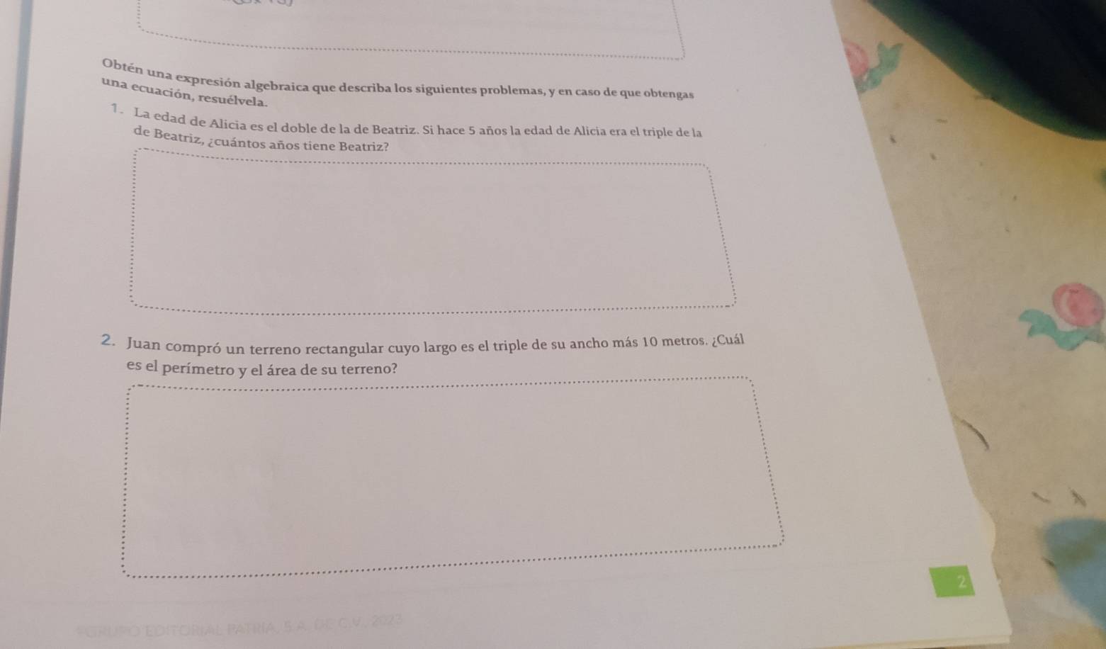 Obtén una expresión algebraica que describa los siguientes problemas, y en caso de que obtengas 
una ecuación, resuélvela. 
1. La edad de Alicia es el doble de la de Beatriz. Si hace 5 años la edad de Alicia era el triple de la 
de Beatriz, ¿cuántos años tiene Beatriz? 
2. Juan compró un terreno rectangular cuyo largo es el triple de su ancho más 10 metros. ¿Cuál 
es el perímetro y el área de su terreno? 
2