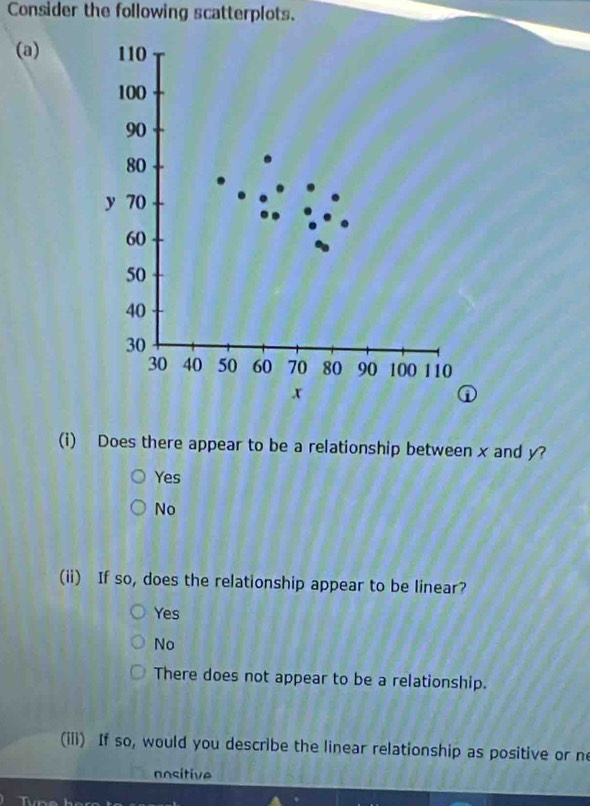 Consider the following scatterplots.
(a) 110
100
90
80
y 70
60
50
40
30
30 40 50 60 70 80 90 100 110
x
①
(i) Does there appear to be a relationship between x and y?
Yes
No
(ii) If so, does the relationship appear to be linear?
Yes
No
There does not appear to be a relationship.
(iii) If so, would you describe the linear relationship as positive or ne
nositive