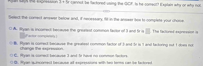 Ryan says the expression 3 + 5r cannot be factored using the GCF. Is he correct? Explain why or why not.
Select the correct answer below and, if necessary, fill in the answer box to complete your choice.
A. Ryan is incorrect because the greatest common factor of 3 and 5r is □. The factored expression is
(Factor completely.)
B. Ryan is correct because the greatest common factor of 3 and 5r is 1 and factoring out 1 does not
change the expression.
C. Ryan is correct because 3 and 5r have no common factors.
D. Ryan is incorrect because all expressions with two terms can be factored.