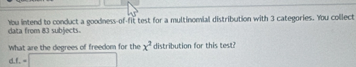 You intend to conduct a goodness-of-fit test for a multinomial distribution with 3 categories. You collect 
data from 83 subjects. 
What are the degrees of freedom for the x^2 distribution for this test? 
d. f.=□