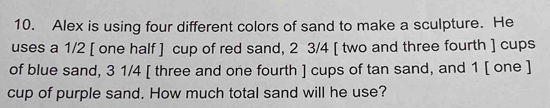 Alex is using four different colors of sand to make a sculpture. He 
uses a 1/2 [ one half ] cup of red sand, 2 3/4 [ two and three fourth ] cups 
of blue sand, 3 1/4 [ three and one fourth ] cups of tan sand, and 1 [ one ] 
cup of purple sand. How much total sand will he use?