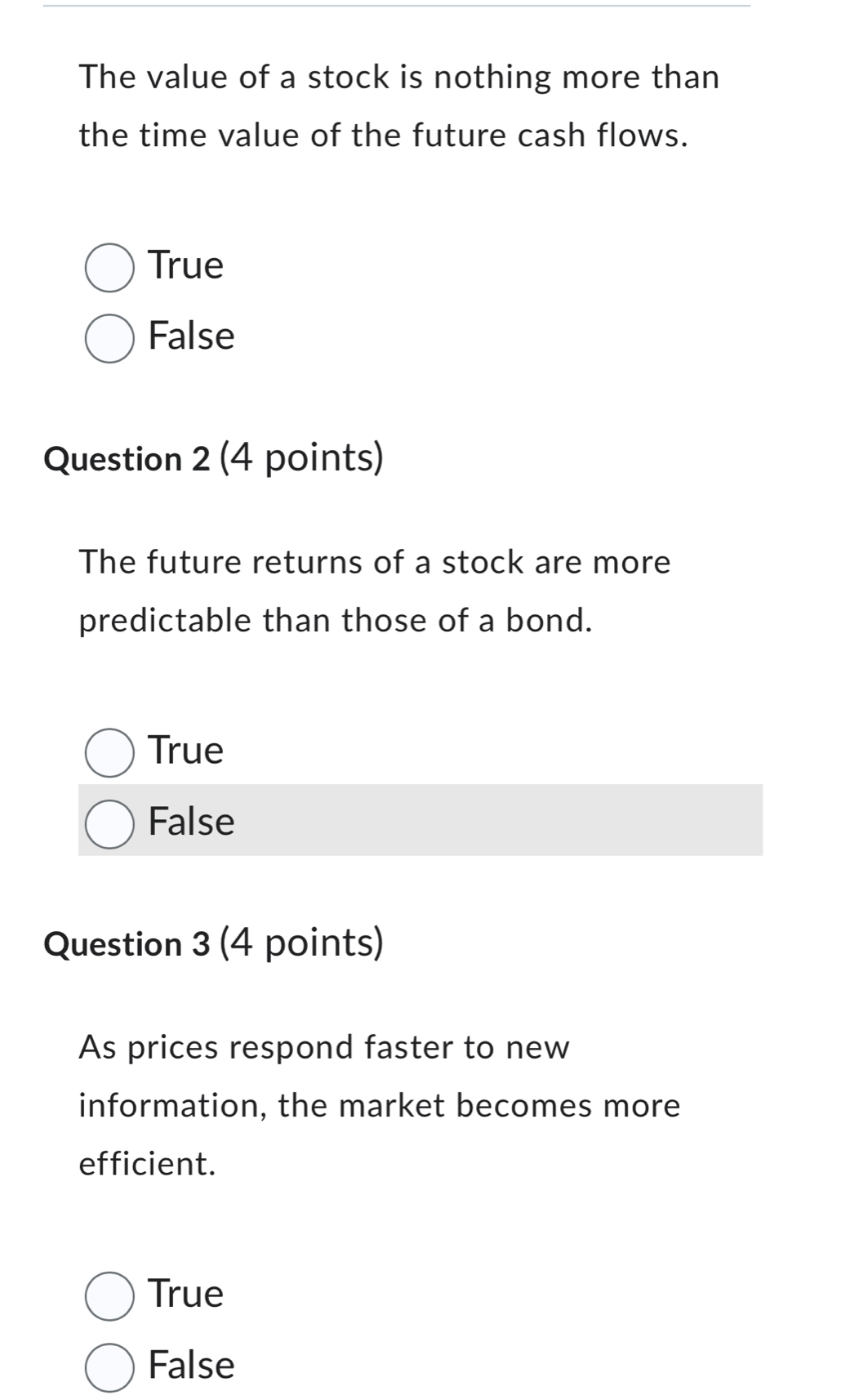 The value of a stock is nothing more than
the time value of the future cash flows.
True
False
Question 2 (4 points)
The future returns of a stock are more
predictable than those of a bond.
True
False
Question 3 (4 points)
As prices respond faster to new
information, the market becomes more
efficient.
True
False