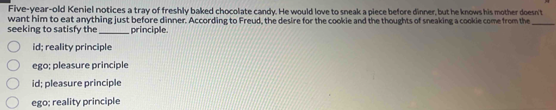 Five-year-old Keniel notices a tray of freshly baked chocolate candy. He would love to sneak a piece before dinner, but he knows his mother doesn't
want him to eat anything just before dinner. According to Freud, the desire for the cookie and the thoughts of sneaking a cookie come from the_
seeking to satisfy the _principle.
id; reality principle
ego; pleasure principle
id; pleasure principle
ego; reality principle