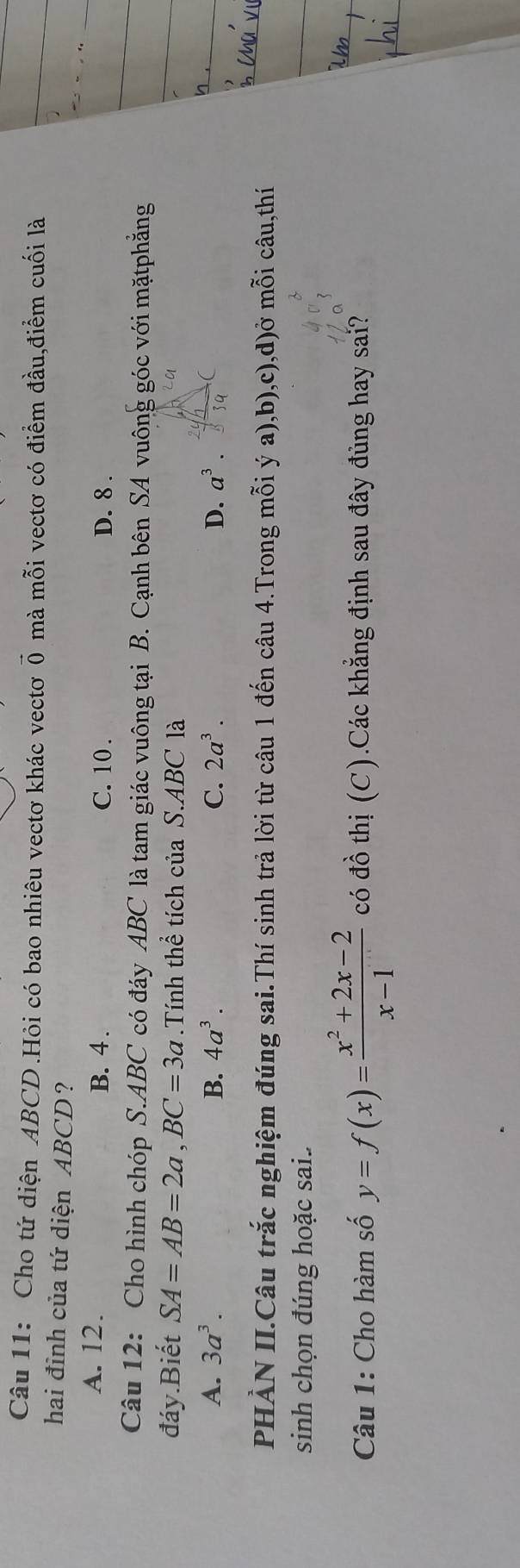 Cho tứ diện ABCD.Hỏi có bao nhiêu vectơ khác vectơ vector 0 mà mỗi vectơ có điểm đầu,điểm cuối là
hai đỉnh của tứ diện ABCD ?
A. 12. B. 4. C. 10. D. 8.
Câu 12: Cho hình chóp S. ABC có đáy ABC là tam giác vuông tại B. Cạnh bên SA vuông góc với mặtphẳng
đáy.Biết SA=AB=2a, BC=3a.Tính thể tích của S. ABC là
A. 3a^3. B. 4a^3. C. 2a^3. D. a^3. 
PHÀN II.Câu trắc nghiệm đúng sai.Thí sinh trả lời từ câu 1 đến câu 4.Trong mỗi ý a),b),c),d)ở mỗi câu,thí
sinh chọn đúng hoặc sai.
Câu 1: Cho hàm số y=f(x)= (x^2+2x-2)/x-1  có đồ thị (C).Các khẳng định sau đây đùng hay sai?