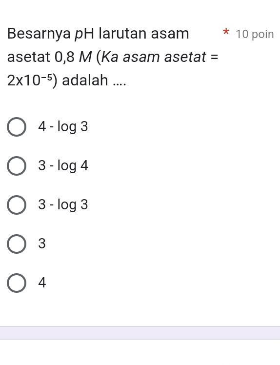 Besarnya pH larutan asam 10 poin
asetat 0,8 M (Ka asam asetat =
2* 10^(-5)) adalah ....
4-log 3
3-log 4
3-log 3
3
4