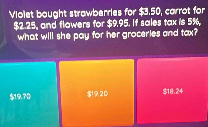 Violet bought strawberries for $3.50, carrot for
$2.25, and flowers for $9.95. If sales tax is 5%,
what will she pay for her groceries and tax?
$19.70 $19.20
$18.24